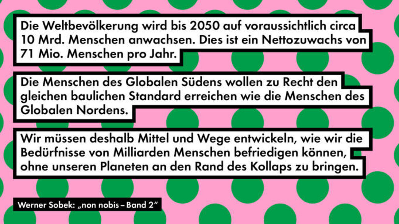 Grafik mit rosa Hintergrund und grünen Punkten. Darauf stehen drei Textkästen in Schwarz-Weiß mit Zitaten: „Die Weltbevölkerung wird bis 2050 auf voraussichtlich circa 10 Mrd. Menschen anwachsen. Dies ist ein Nettozuwachs von 71 Mio. Menschen pro Jahr.“ „Die Menschen des Globalen Südens wollen zu Recht den gleichen baulichen Standard erreichen wie die Menschen des Globalen Nordens.“ „Wir müssen deshalb Mittel und Wege entwickeln, wie wir die Bedürfnisse von Milliarden Menschen befriedigen können, ohne unseren Planeten an den Rand des Kollaps zu bringen.“